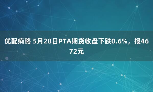 优配痢略 5月28日PTA期货收盘下跌0.6%，报4672元
