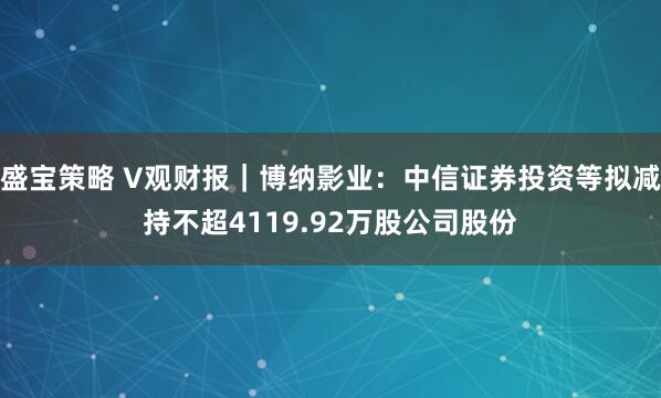 盛宝策略 V观财报|博纳影业:中信证券投资等拟减持不超4119.92万股公司股份