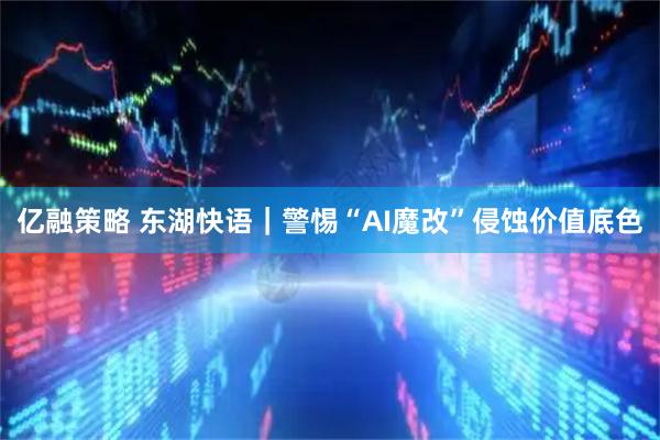 亿融策略 东湖快语｜警惕“AI魔改”侵蚀价值底色