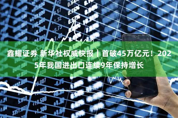 鑫耀证券 新华社权威快报|首破45万亿元!2025年我国进出口连续9年保持增长