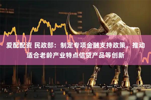 爱配配资 民政部：制定专项金融支持政策，推动适合老龄产业特点信贷产品等创新
