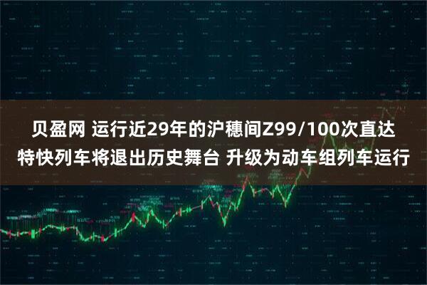 贝盈网 运行近29年的沪穗间Z99/100次直达特快列车将退出历史舞台 升级为动车组列车运行
