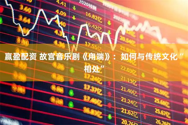 赢盈配资 故宫音乐剧《甪端》：如何与传统文化“相处”