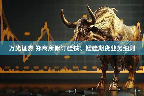万光证券 郑商所修订硅铁、锰硅期货业务细则