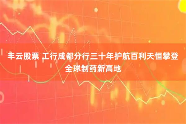丰云股票 工行成都分行三十年护航百利天恒攀登全球制药新高地