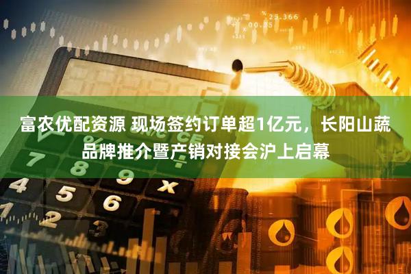 富农优配资源 现场签约订单超1亿元，长阳山蔬品牌推介暨产销对接会沪上启幕