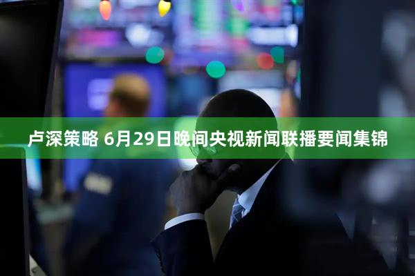 卢深策略 6月29日晚间央视新闻联播要闻集锦