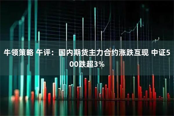 牛领策略 午评：国内期货主力合约涨跌互现 中证500跌超3%