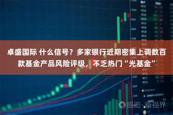 卓盛国际 什么信号？多家银行近期密集上调数百款基金产品风险评级，不乏热门“光基金”