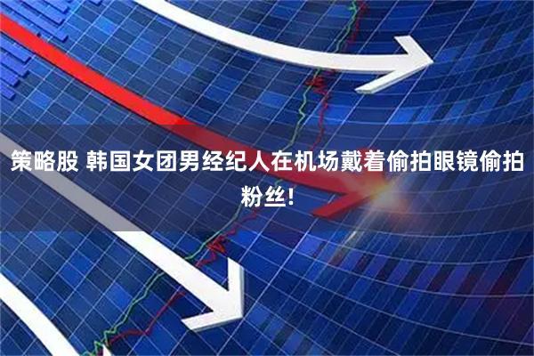 策略股 韩国女团男经纪人在机场戴着偷拍眼镜偷拍粉丝!